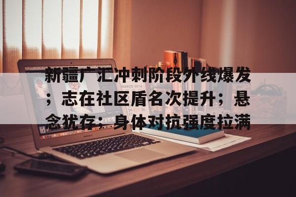 开云体育下载-新疆广汇冲刺阶段外线爆发；志在社区盾名次提升；悬念犹存；身体对抗强度拉满的简单介绍